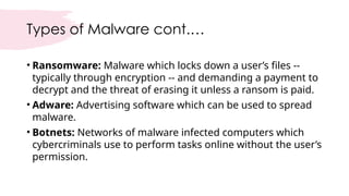 Types of Malware cont.…
• Ransomware: Malware which locks down a user’s files --
typically through encryption -- and demanding a payment to
decrypt and the threat of erasing it unless a ransom is paid.
• Adware: Advertising software which can be used to spread
malware.
• Botnets: Networks of malware infected computers which
cybercriminals use to perform tasks online without the user’s
permission.
 