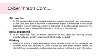 Cyber Threats Cont.…
• SQL injection
• An SQL (structured language query) injection is a type of cyber-attack used to take control
of and steal data from a database. Cybercriminals exploit vulnerabilities in data-driven
applications to insert malicious code into a databased via a malicious SQL statement. This
gives them access to the sensitive information contained in the database.
• Social engineering
• is an attack that relies on human interaction to trick users into breaking security
procedures to gain sensitive information that is typically protected.
• Phishing
• Phishing is a form of social engineering where fraudulent email or text messages that
resemble those from reputable or known sources are sent. Often random attacks, the
intent of these messages is to steal sensitive data, such as credit card or login information.
 