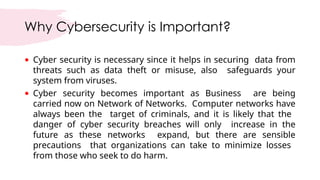 Why Cybersecurity is Important?
• Cyber security is necessary since it helps in securing data from
threats such as data theft or misuse, also safeguards your
system from viruses.
• Cyber security becomes important as Business are being
carried now on Network of Networks. Computer networks have
always been the target of criminals, and it is likely that the
danger of cyber security breaches will only increase in the
future as these networks expand, but there are sensible
precautions that organizations can take to minimize losses
from those who seek to do harm.
 