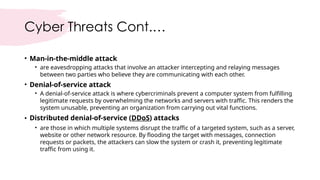 Cyber Threats Cont.…
• Man-in-the-middle attack
• are eavesdropping attacks that involve an attacker intercepting and relaying messages
between two parties who believe they are communicating with each other.
• Denial-of-service attack
• A denial-of-service attack is where cybercriminals prevent a computer system from fulfilling
legitimate requests by overwhelming the networks and servers with traffic. This renders the
system unusable, preventing an organization from carrying out vital functions.
• Distributed denial-of-service (DDoS) attacks
• are those in which multiple systems disrupt the traffic of a targeted system, such as a server,
website or other network resource. By flooding the target with messages, connection
requests or packets, the attackers can slow the system or crash it, preventing legitimate
traffic from using it.
 
