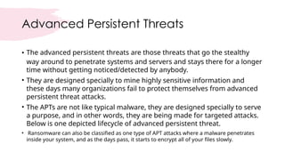 Advanced Persistent Threats
• The advanced persistent threats are those threats that go the stealthy
way around to penetrate systems and servers and stays there for a longer
time without getting noticed/detected by anybody.
• They are designed specially to mine highly sensitive information and
these days many organizations fail to protect themselves from advanced
persistent threat attacks.
• The APTs are not like typical malware, they are designed specially to serve
a purpose, and in other words, they are being made for targeted attacks.
Below is one depicted lifecycle of advanced persistent threat.
• Ransomware can also be classified as one type of APT attacks where a malware penetrates
inside your system, and as the days pass, it starts to encrypt all of your files slowly.
 