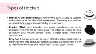 Types of Hackers
• Ethical Hacker (White hat): A hacker who gains access to systems
with a view to fix the identified weaknesses. They may also perform
penetration Testing and vulnerability assessments
• Cracker (Black hat): A hacker who gains unauthorized access to
computer systems for personal gain. The intent is usually to steal
corporate data, violate privacy rights, transfer funds from bank
accounts etc.
• Grey hat: A hacker who is in between ethical and black hat hackers.
He/she breaks into computer systems without authority with a view
to identify weaknesses and reveal them to the system owner.
 