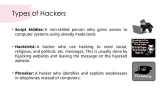 Types of Hackers
• Script kiddies: A non-skilled person who gains access to
computer systems using already made tools.
• Hacktivist: A hacker who use hacking to send social,
religious, and political, etc. messages. This is usually done by
hijacking websites and leaving the message on the hijacked
website.
• Phreaker: A hacker who identifies and exploits weaknesses
in telephones instead of computers.
 