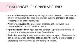 CHALLENGES OF CYBER SECURITY
• For an effective cyber security, an organization needs to coordinate its
efforts throughout its entire information system. Elements of cyber
encompass all of the following:
• Network security: The process of protecting the network from
unwanted users, attacks and intrusions.
• Application security: Apps require constant updates and testing to
ensure these programs are secure from attacks.
• Endpoint security: Remote access is a necessary part of business, but
can also be a weak point for data. Endpoint security is the process of
protecting remote access to a company’s network.
 