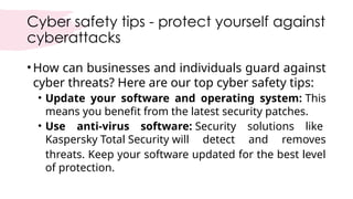 Cyber safety tips - protect yourself against
cyberattacks
•How can businesses and individuals guard against
cyber threats? Here are our top cyber safety tips:
• Update your software and operating system: This
means you benefit from the latest security patches.
• Use anti-virus software: Security solutions like
Kaspersky Total Security will detect and removes
threats. Keep your software updated for the best level
of protection.
 