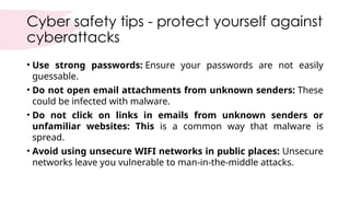Cyber safety tips - protect yourself against
cyberattacks
• Use strong passwords: Ensure your passwords are not easily
guessable.
• Do not open email attachments from unknown senders: These
could be infected with malware.
• Do not click on links in emails from unknown senders or
unfamiliar websites: This is a common way that malware is
spread.
• Avoid using unsecure WIFI networks in public places: Unsecure
networks leave you vulnerable to man-in-the-middle attacks.
 