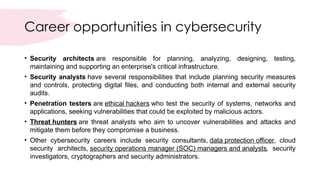 Career opportunities in cybersecurity
• Security architects are responsible for planning, analyzing, designing, testing,
maintaining and supporting an enterprise's critical infrastructure.
• Security analysts have several responsibilities that include planning security measures
and controls, protecting digital files, and conducting both internal and external security
audits.
• Penetration testers are ethical hackers who test the security of systems, networks and
applications, seeking vulnerabilities that could be exploited by malicious actors.
• Threat hunters are threat analysts who aim to uncover vulnerabilities and attacks and
mitigate them before they compromise a business.
• Other cybersecurity careers include security consultants, data protection officer, cloud
security architects, security operations manager (SOC) managers and analysts, security
investigators, cryptographers and security administrators.
 