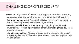 CHALLENGES OF CYBER SECURITY
• Data security: Inside of networks and applications is data. Protecting
company and customer information is a separate layer of security.
• Identity management: Essentially, this is a process of understanding
the access every individual has in an organization.
• Database and infrastructure security: Everything in a network
involves databases and physical equipment. Protecting these devices is
equally important.
• Cloud security: Many files are in digital environments or “the cloud”.
Protecting data in a 100% online environment presents a large amount
of challenges.
 