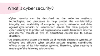 What is cyber security?
• Cyber security can be described as the collective methods,
technologies, and processes to help protect the confidentiality,
integrity, and availability of computer systems, networks and data,
against cyber-attacks or unauthorized access. The main purpose of
cyber security is to protect all organizational assets from both external
and internal threats as well as disruptions caused due to natural
disasters.
• As organizational assets are made up of multiple disparate systems, an
effective and efficient cyber security posture requires coordinated
efforts across all its information systems. Therefore, cyber security is
made up of the following sub-domains:
 