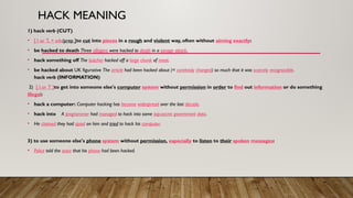 HACK MEANING
1) hack verb (CUT)
• [ I or T, + adv/prep ]to cut into pieces in a rough and violent way, often without aiming exactly:
• be hacked to death Three villagers were hacked to death in a savage attack.
• hack something off The butcher hacked off a large chunk of meat.
• be hacked about UK figurative The article had been hacked about (= carelessly changed) so much that it was scarcely recognizable.
hack verb (INFORMATION)
2) [ I or T ]to get into someone else's computer system without permission in order to find out information or do something
illegal:
• hack a computer: Computer hacking has become widespread over the last decade.
• hack into A programmer had managed to hack into some top-secret government data.
• He claimed they had spied on him and tried to hack his computer.
3) to use someone else's phone system without permission, especially to listen to their spoken messages:
• Police told the actor that his phone had been hacked.
 