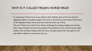 WHY IS IT CALLEDTROJAN HORSEVIRUS?
• In computing, a Trojan horse is any malware that misleads users of its true intent by
disguising itself as a standard program.The term is derived from the ancient Greek story
of the deceptiveTrojan Horse that led to the fall of the city ofTroy.
The term Trojan horse stems from Greek mythology.According to legend, the Greeks
built a large wooden horse that the people of Troy pulled into the city. During the night,
soldiers who had been hiding inside the horse emerged, opened the city's gates to let
their fellow soldiers in and overran the city.
 
