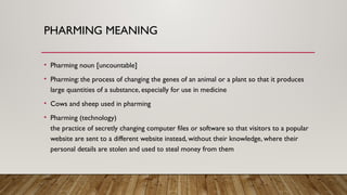 PHARMING MEANING
• Pharming noun [uncountable]
• Pharming: the process of changing the genes of an animal or a plant so that it produces
large quantities of a substance, especially for use in medicine
• Cows and sheep used in pharming
• Pharming (technology)
​
the practice of secretly changing computer files or software so that visitors to a popular
website are sent to a different website instead, without their knowledge, where their
personal details are stolen and used to steal money from them
 