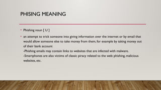 PHISING MEANING
• Phishing noun [ U ]
• an attempt to trick someone into giving information over the internet or by email that
would allow someone else to take money from them, for example by taking money out
of their bank account
-Phishing emails may contain links to websites that are infected with malware.
-Smartphones are also victims of classic piracy related to the web: phishing, malicious
websites, etc.
 