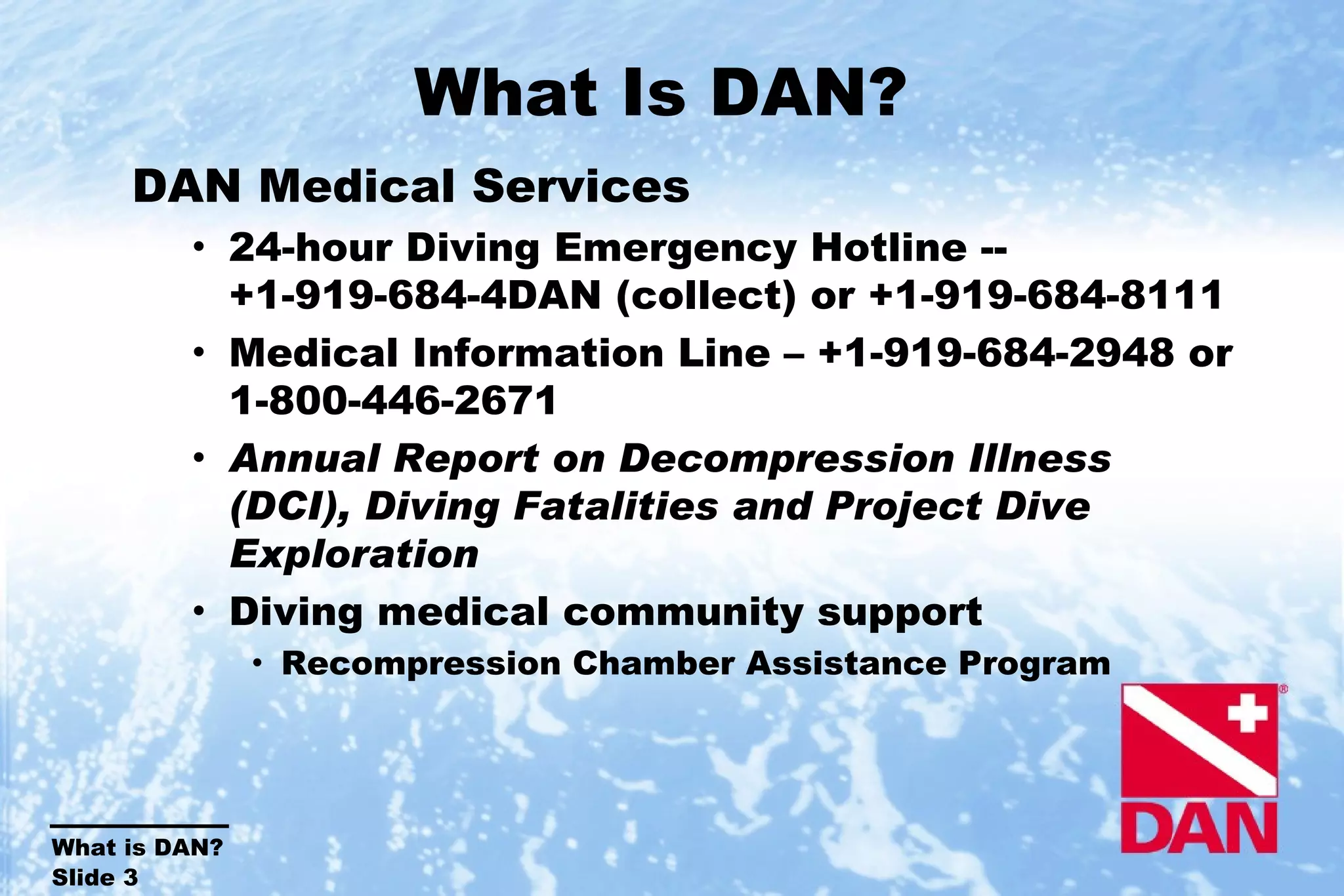 What Is DAN?  DAN Medical Services 24-hour Diving Emergency Hotline -- +1-919-684-4DAN (collect) or +1-919-684-8111 Medical Information Line – +1-919-684-2948 or 1-800-446-2671 Annual Report on Decompression Illness (DCI), Diving Fatalities and Project Dive Exploration Diving medical community support Recompression Chamber Assistance Program 