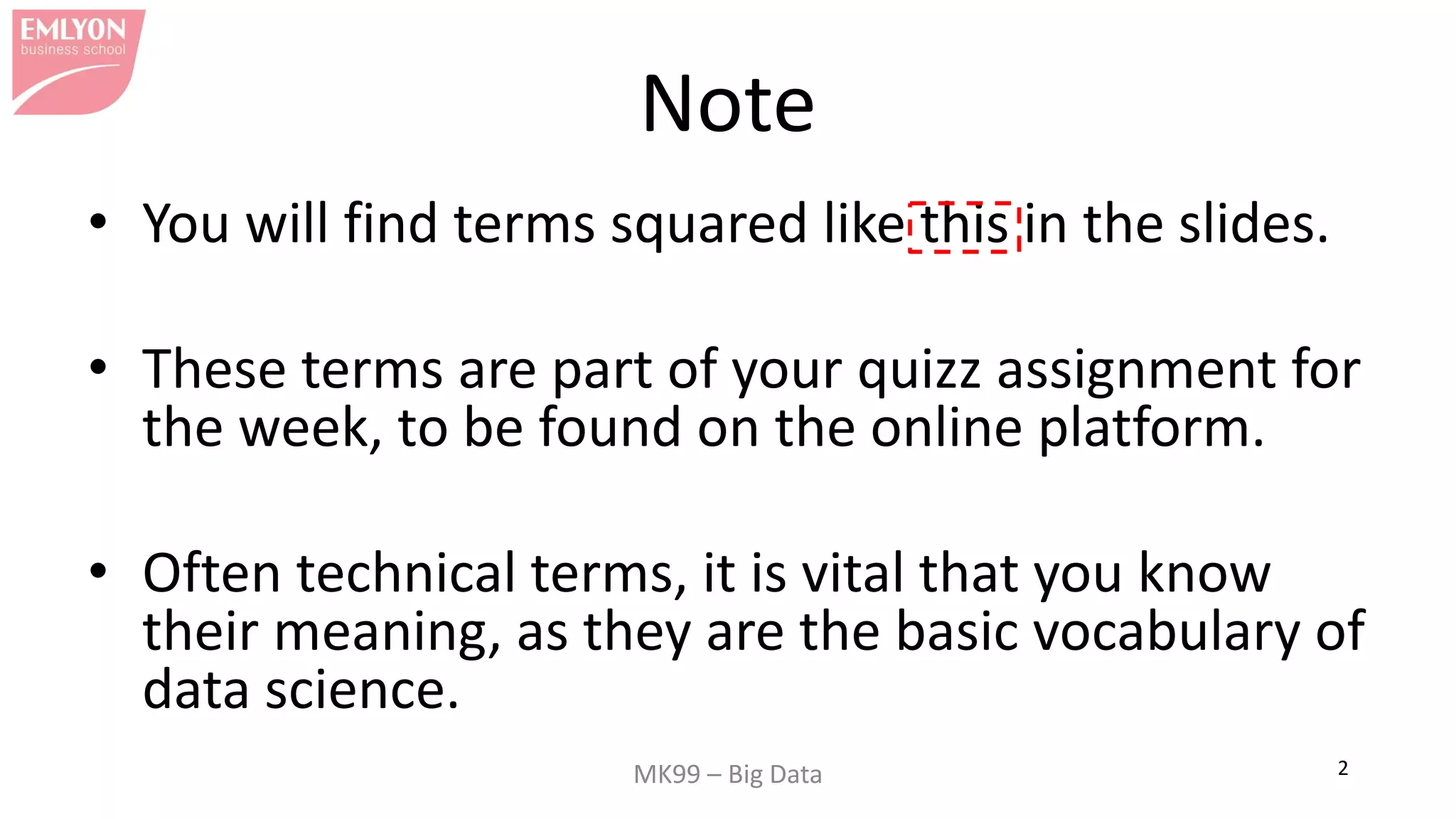 MK99 – Big Data 2
Note
• You will find terms squared like this in the slides.
• These terms are part of your quizz assignment for
the week, to be found on the online platform.
• Often technical terms, it is vital that you know
their meaning, as they are the basic vocabulary of
data science.
 
