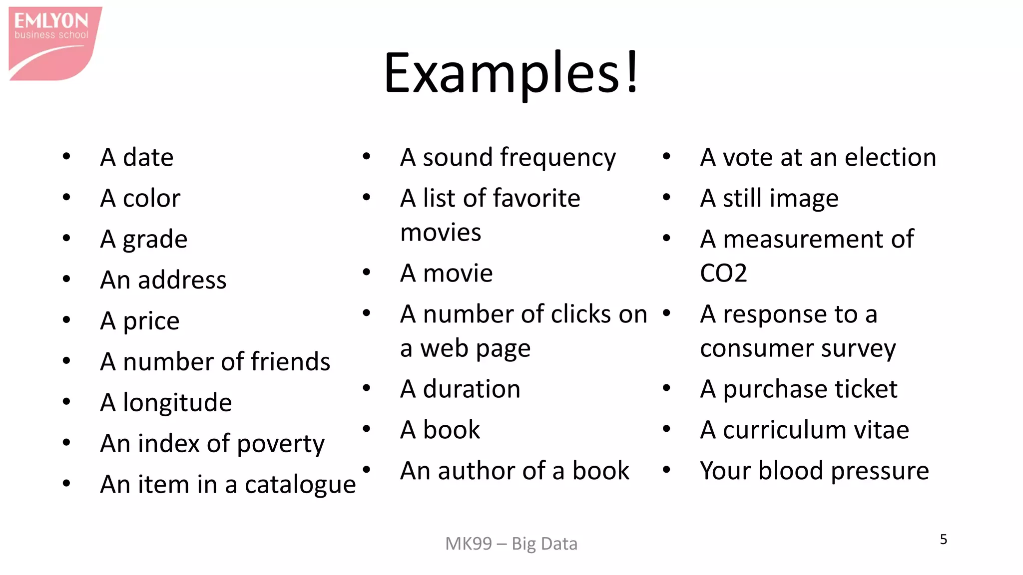 MK99 – Big Data 5
Examples!
• A date
• A color
• A grade
• An address
• A price
• A number of friends
• A longitude
• An index of poverty
• An item in a catalogue
• A sound frequency
• A list of favorite
movies
• A movie
• A number of clicks on
a web page
• A duration
• A book
• An author of a book
• A vote at an election
• A still image
• A measurement of
CO2
• A response to a
consumer survey
• A purchase ticket
• A curriculum vitae
• Your blood pressure
 