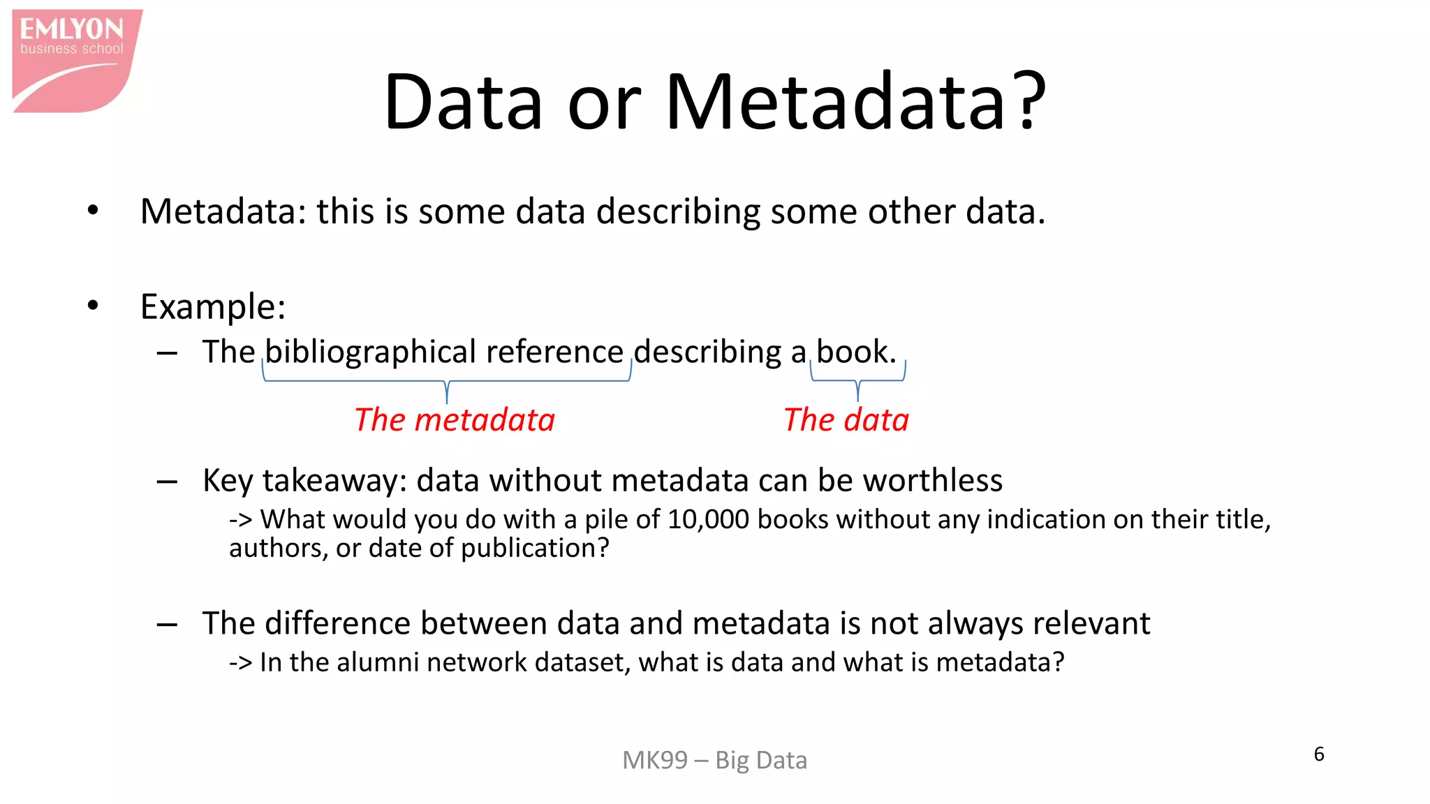 MK99 – Big Data 6
Data or Metadata?
• Metadata: this is some data describing some other data.
• Example:
– The bibliographical reference describing a book.
– Key takeaway: data without metadata can be worthless
-> What would you do with a pile of 10,000 books without any indication on their title,
authors, or date of publication?
– The difference between data and metadata is not always relevant
-> In the alumni network dataset, what is data and what is metadata?
The metadata The data
 