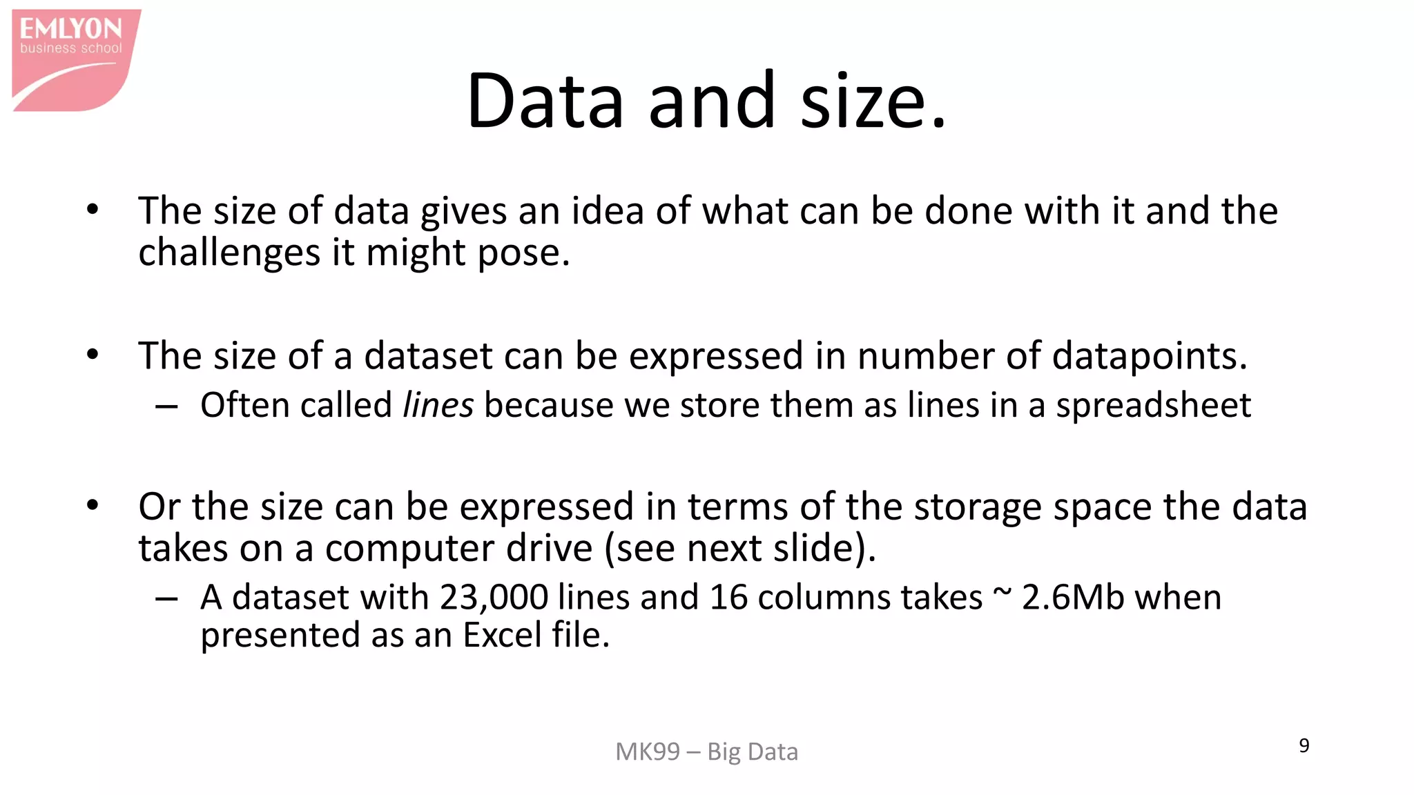MK99 – Big Data 9
Data and size.
• The size of data gives an idea of what can be done with it and the
challenges it might pose.
• The size of a dataset can be expressed in number of datapoints.
– Often called lines because we store them as lines in a spreadsheet
• Or the size can be expressed in terms of the storage space the data
takes on a computer drive (see next slide).
– A dataset with 23,000 lines and 16 columns takes ~ 2.6Mb when
presented as an Excel file.
 