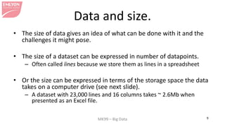 MK99 – Big Data 9
Data and size.
• The size of data gives an idea of what can be done with it and the
challenges it might ...
