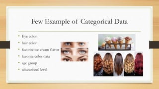 Few Example of Categorical Data
• Eye color
• hair color
• favorite ice cream flavor
• favorite color data
• age group
• educational level
 