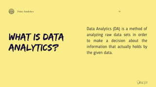 What is Data
Analytics?
Data Analytics (DA) is a method of
analyzing raw data sets in order
to make a decision about the
information that actually holds by
the given data.
01
Data Analytics
Subhodip Pal
 