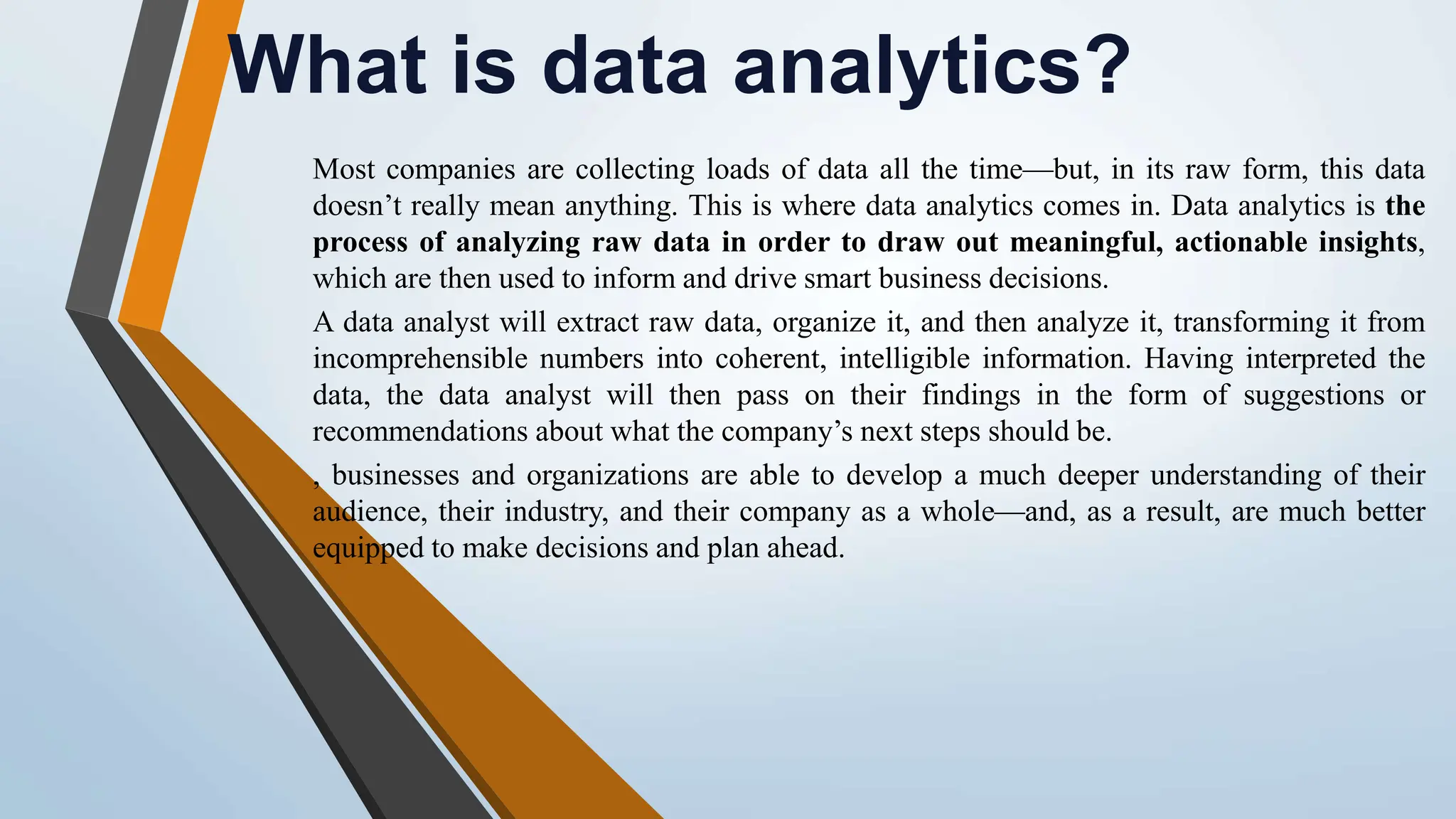 What is data analytics? Most companies are collecting loads of data all the time—but, in its raw form, this data doesn’t really mean anything. This is where data analytics comes in. Data analytics is the process of analyzing raw data in order to draw out meaningful, actionable insights, which are then used to inform and drive smart business decisions. A data analyst will extract raw data, organize it, and then analyze it, transforming it from incomprehensible numbers into coherent, intelligible information. Having interpreted the data, the data analyst will then pass on their findings in the form of suggestions or recommendations about what the company’s next steps should be. , businesses and organizations are able to develop a much deeper understanding of their audience, their industry, and their company as a whole—and, as a result, are much better equipped to make decisions and plan ahead. 