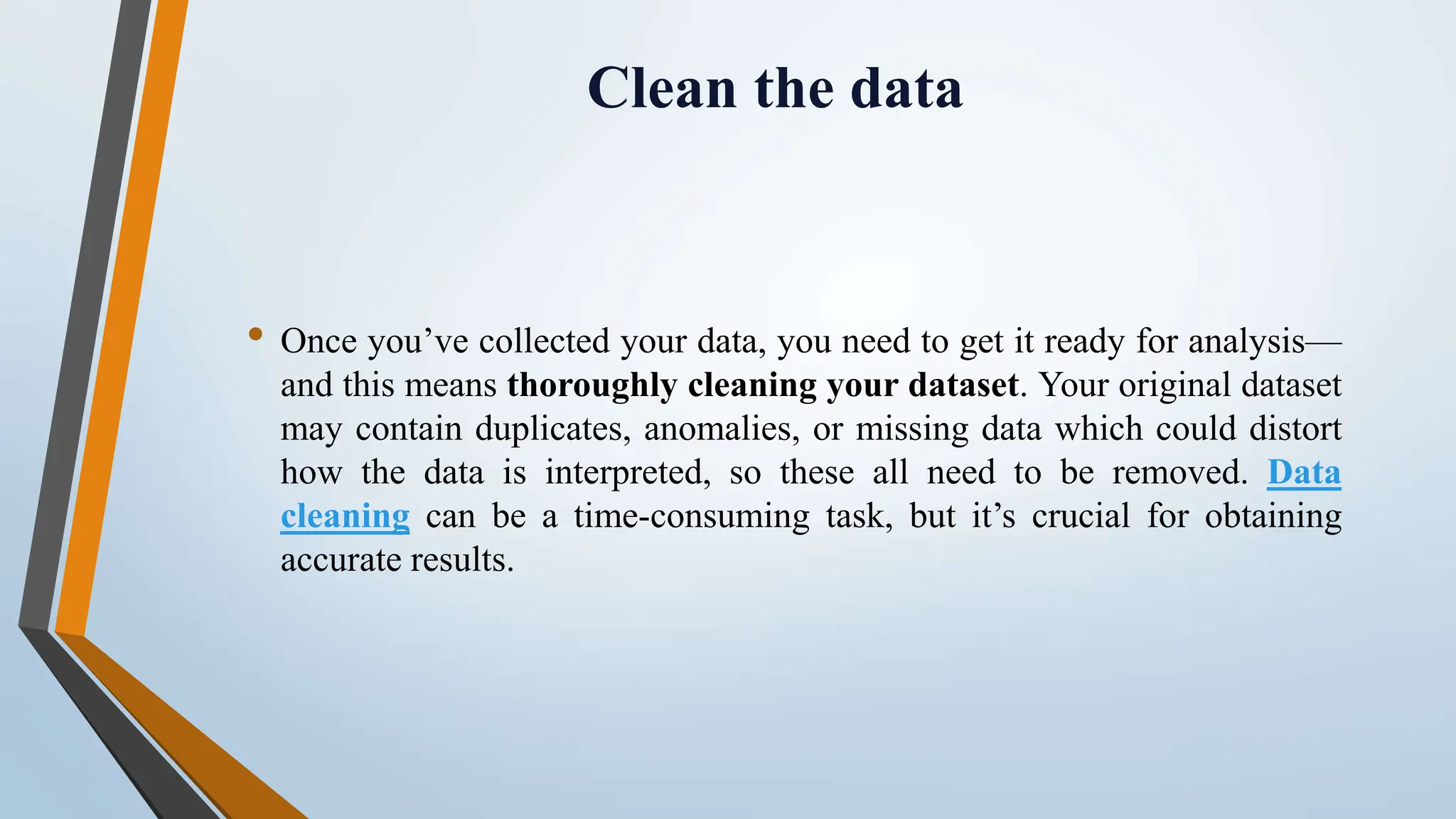 Clean the data • Once you’ve collected your data, you need to get it ready for analysis— and this means thoroughly cleaning your dataset. Your original dataset may contain duplicates, anomalies, or missing data which could distort how the data is interpreted, so these all need to be removed. Data cleaning can be a time-consuming task, but it’s crucial for obtaining accurate results. 