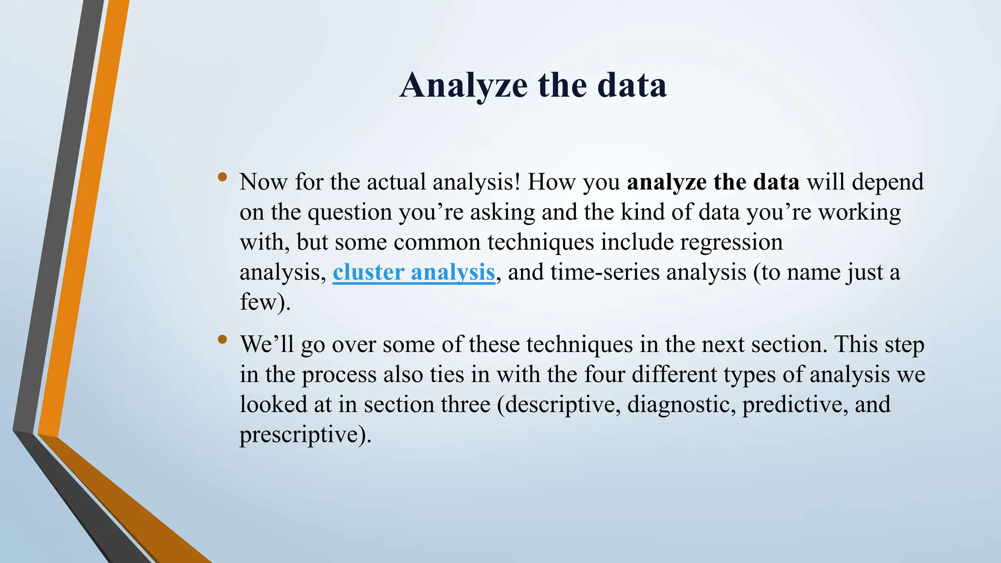 Analyze the data • Now for the actual analysis! How you analyze the data will depend on the question you’re asking and the kind of data you’re working with, but some common techniques include regression analysis, cluster analysis, and time-series analysis (to name just a few). • We’ll go over some of these techniques in the next section. This step in the process also ties in with the four different types of analysis we looked at in section three (descriptive, diagnostic, predictive, and prescriptive). 