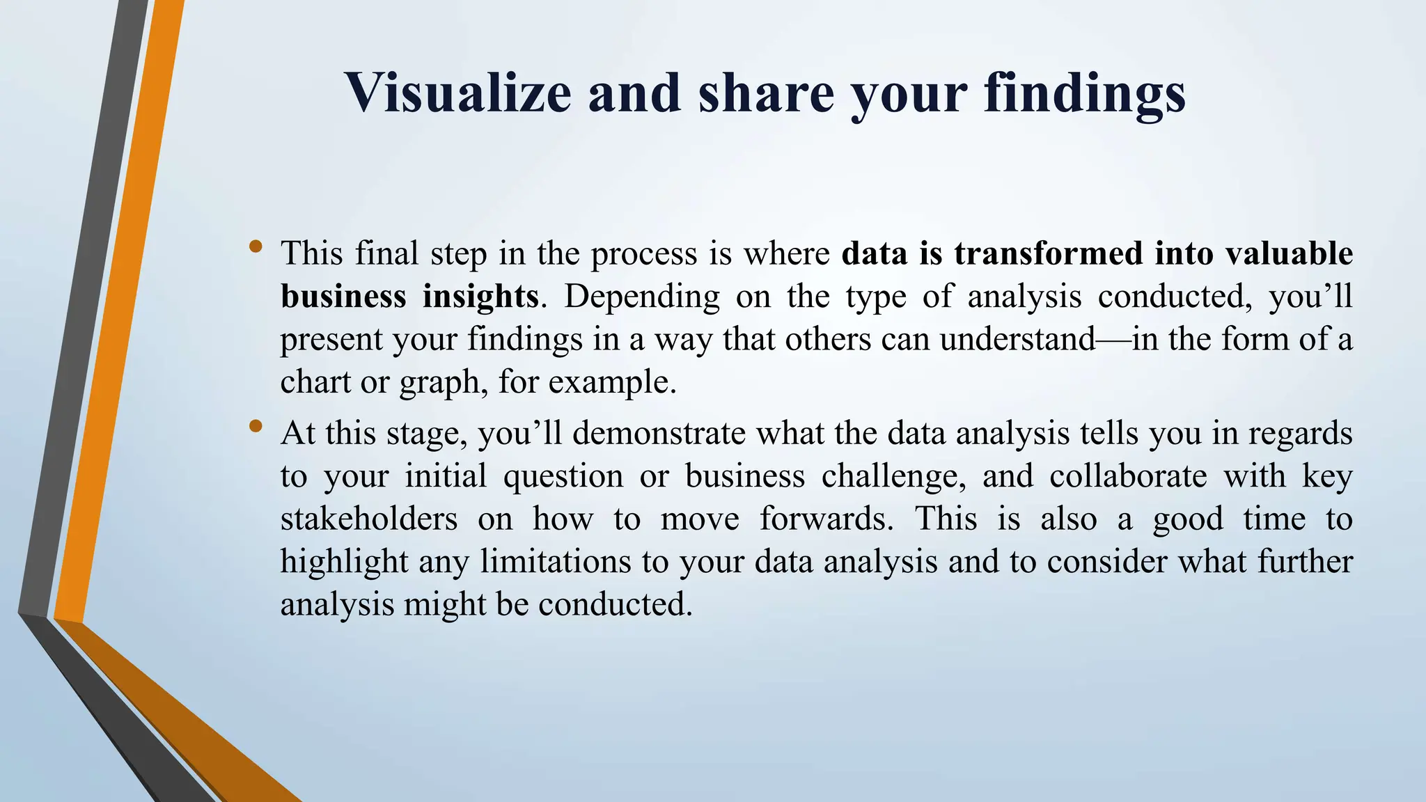 Visualize and share your findings • This final step in the process is where data is transformed into valuable business insights. Depending on the type of analysis conducted, you’ll present your findings in a way that others can understand—in the form of a chart or graph, for example. • At this stage, you’ll demonstrate what the data analysis tells you in regards to your initial question or business challenge, and collaborate with key stakeholders on how to move forwards. This is also a good time to highlight any limitations to your data analysis and to consider what further analysis might be conducted. 