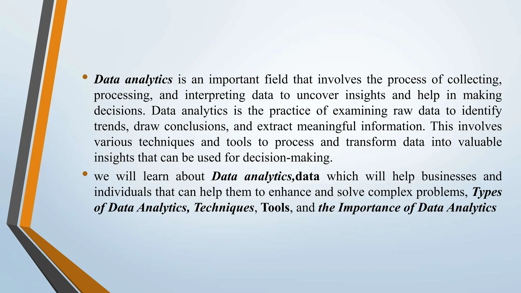 • Data analytics is an important field that involves the process of collecting, processing, and interpreting data to uncover insights and help in making decisions. Data analytics is the practice of examining raw data to identify trends, draw conclusions, and extract meaningful information. This involves various techniques and tools to process and transform data into valuable insights that can be used for decision-making. • we will learn about Data analytics,data which will help businesses and individuals that can help them to enhance and solve complex problems, Types of Data Analytics, Techniques, Tools, and the Importance of Data Analytics 