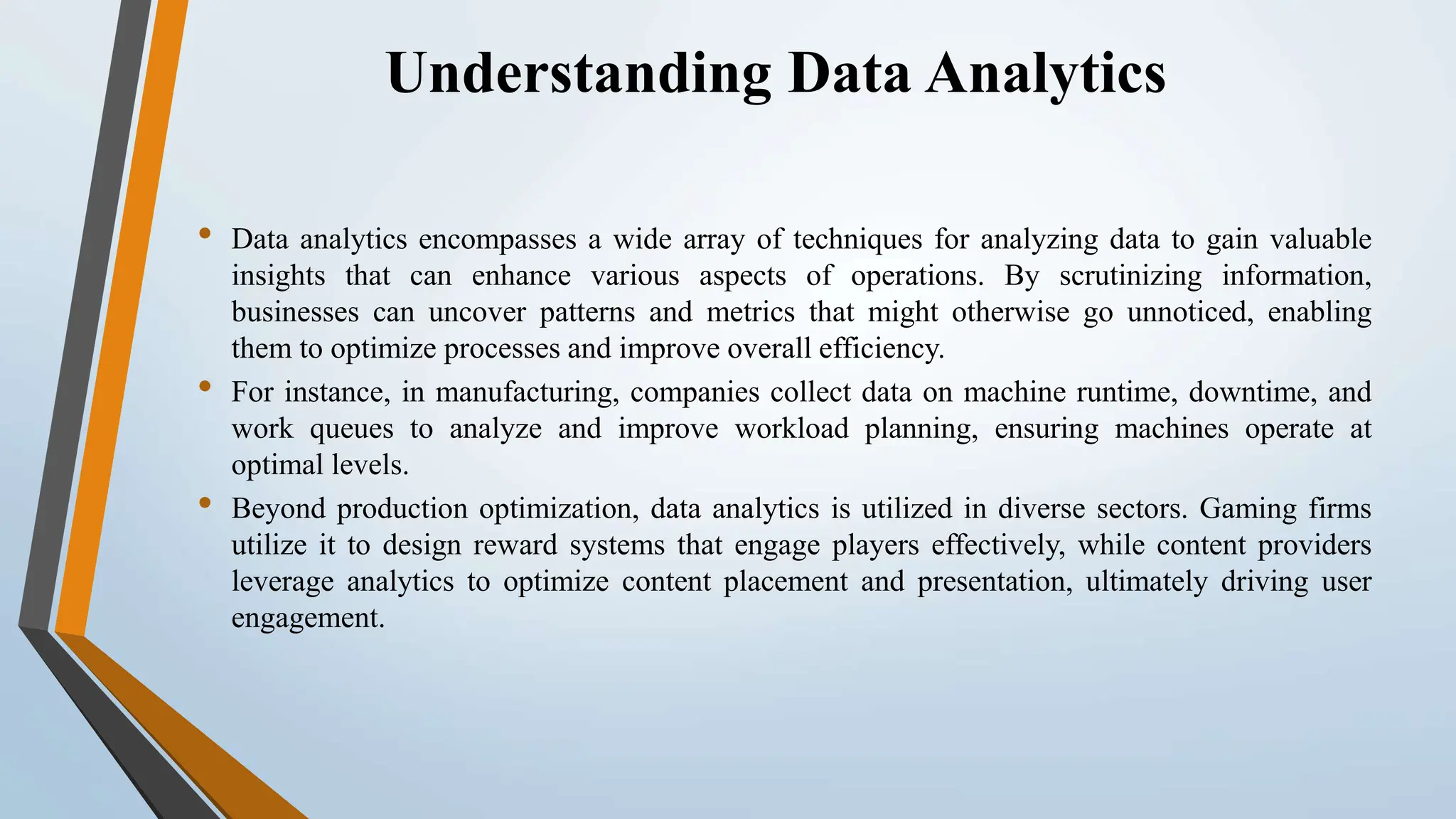 Understanding Data Analytics • Data analytics encompasses a wide array of techniques for analyzing data to gain valuable insights that can enhance various aspects of operations. By scrutinizing information, businesses can uncover patterns and metrics that might otherwise go unnoticed, enabling them to optimize processes and improve overall efficiency. • For instance, in manufacturing, companies collect data on machine runtime, downtime, and work queues to analyze and improve workload planning, ensuring machines operate at optimal levels. • Beyond production optimization, data analytics is utilized in diverse sectors. Gaming firms utilize it to design reward systems that engage players effectively, while content providers leverage analytics to optimize content placement and presentation, ultimately driving user engagement. 