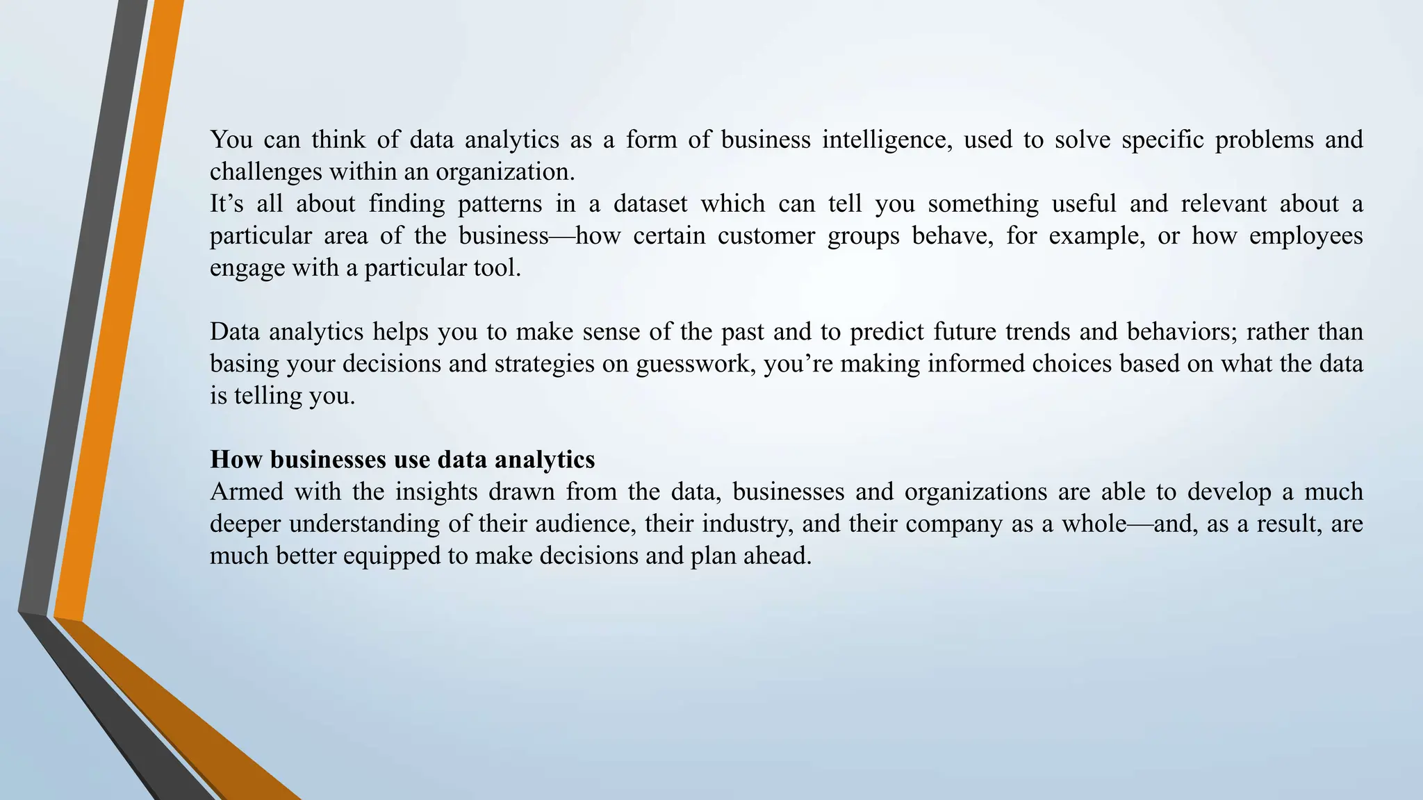 You can think of data analytics as a form of business intelligence, used to solve specific problems and challenges within an organization. It’s all about finding patterns in a dataset which can tell you something useful and relevant about a particular area of the business—how certain customer groups behave, for example, or how employees engage with a particular tool. Data analytics helps you to make sense of the past and to predict future trends and behaviors; rather than basing your decisions and strategies on guesswork, you’re making informed choices based on what the data is telling you. How businesses use data analytics Armed with the insights drawn from the data, businesses and organizations are able to develop a much deeper understanding of their audience, their industry, and their company as a whole—and, as a result, are much better equipped to make decisions and plan ahead. 