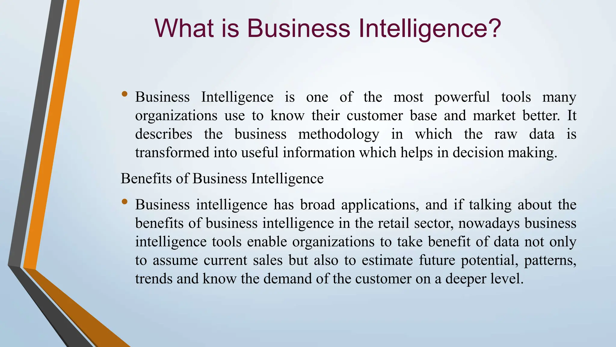 What is Business Intelligence? • Business Intelligence is one of the most powerful tools many organizations use to know their customer base and market better. It describes the business methodology in which the raw data is transformed into useful information which helps in decision making. Benefits of Business Intelligence • Business intelligence has broad applications, and if talking about the benefits of business intelligence in the retail sector, nowadays business intelligence tools enable organizations to take benefit of data not only to assume current sales but also to estimate future potential, patterns, trends and know the demand of the customer on a deeper level. 