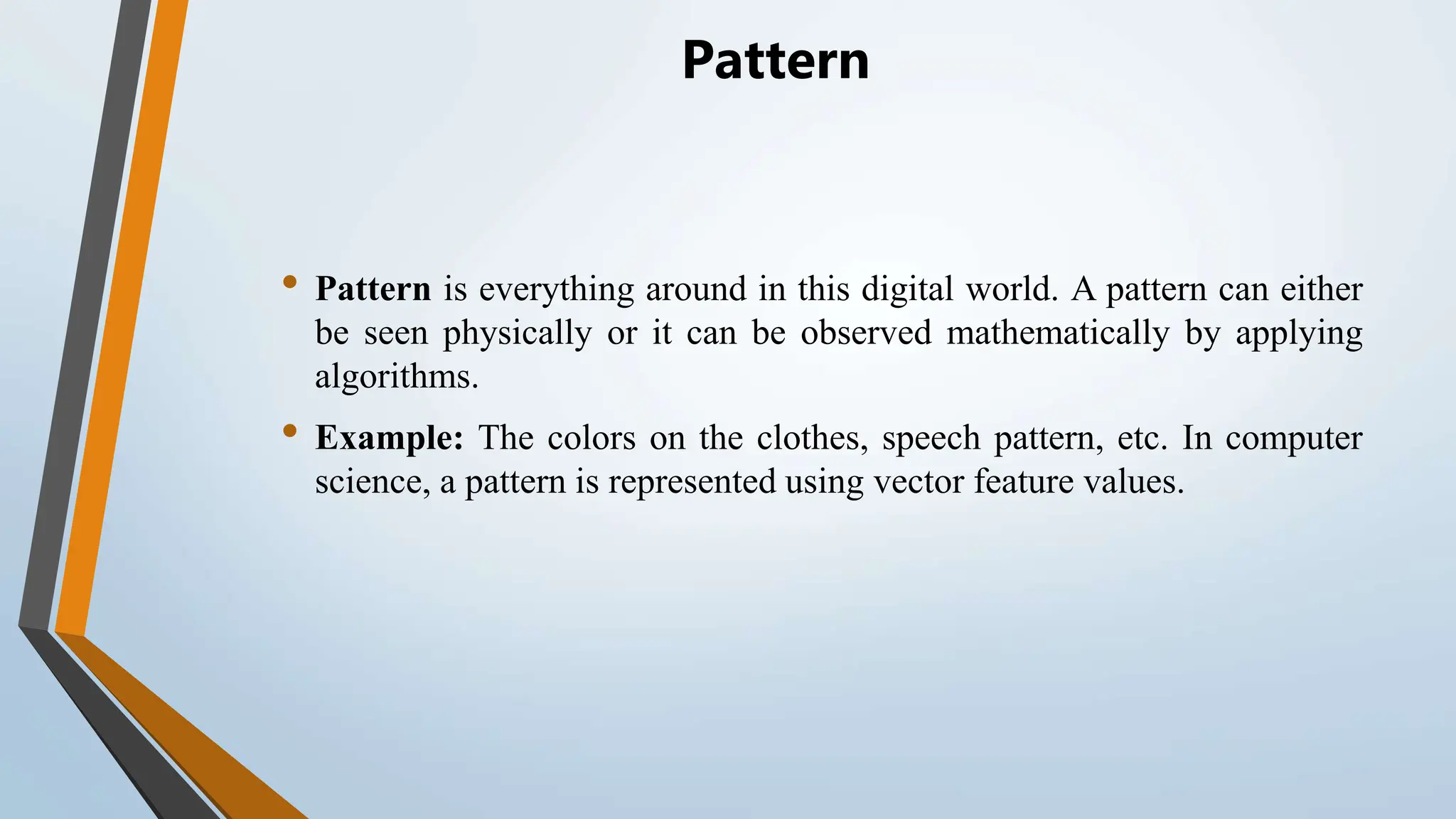 Pattern • Pattern is everything around in this digital world. A pattern can either be seen physically or it can be observed mathematically by applying algorithms. • Example: The colors on the clothes, speech pattern, etc. In computer science, a pattern is represented using vector feature values. 