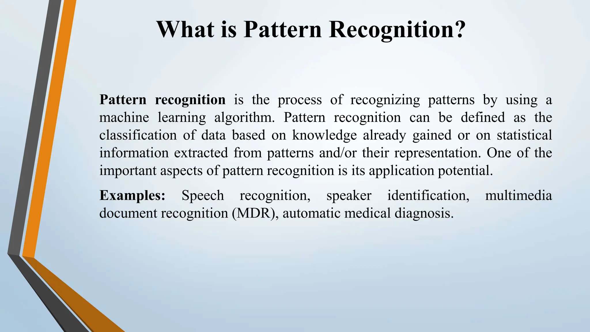 What is Pattern Recognition? Pattern recognition is the process of recognizing patterns by using a machine learning algorithm. Pattern recognition can be defined as the classification of data based on knowledge already gained or on statistical information extracted from patterns and/or their representation. One of the important aspects of pattern recognition is its application potential. Examples: Speech recognition, speaker identification, multimedia document recognition (MDR), automatic medical diagnosis. 