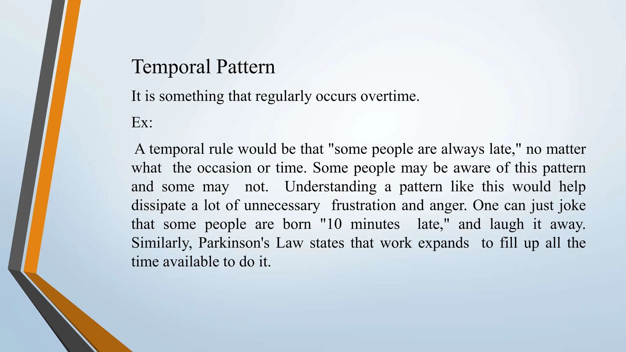 Temporal Pattern It is something that regularly occurs overtime. Ex: A temporal rule would be that "some people are always late," no matter what the occasion or time. Some people may be aware of this pattern and some may not. Understanding a pattern like this would help dissipate a lot of unnecessary frustration and anger. One can just joke that some people are born "10 minutes late," and laugh it away. Similarly, Parkinson's Law states that work expands to fill up all the time available to do it. 