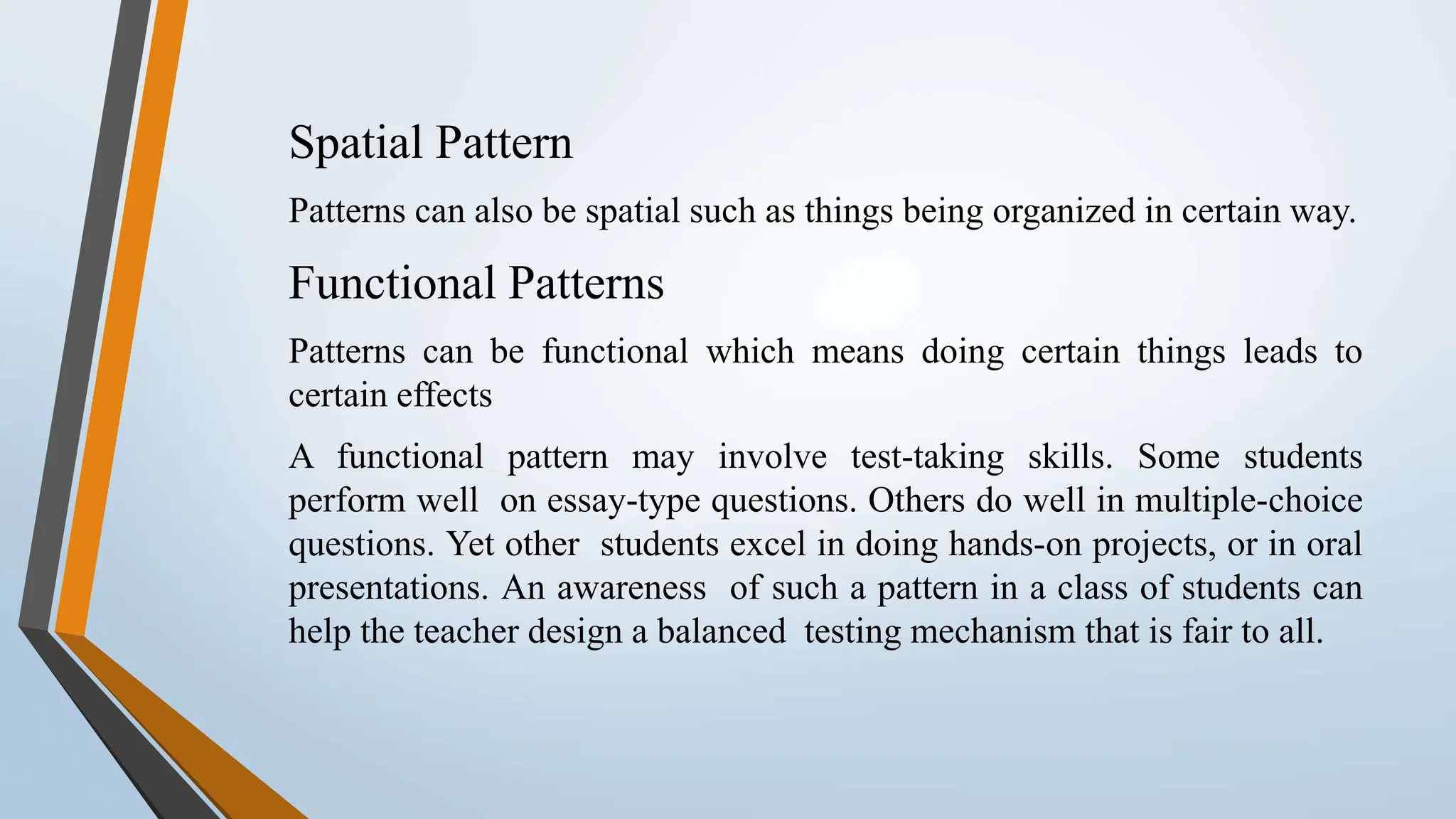 Spatial Pattern Patterns can also be spatial such as things being organized in certain way. Functional Patterns Patterns can be functional which means doing certain things leads to certain effects A functional pattern may involve test-taking skills. Some students perform well on essay-type questions. Others do well in multiple-choice questions. Yet other students excel in doing hands-on projects, or in oral presentations. An awareness of such a pattern in a class of students can help the teacher design a balanced testing mechanism that is fair to all. 