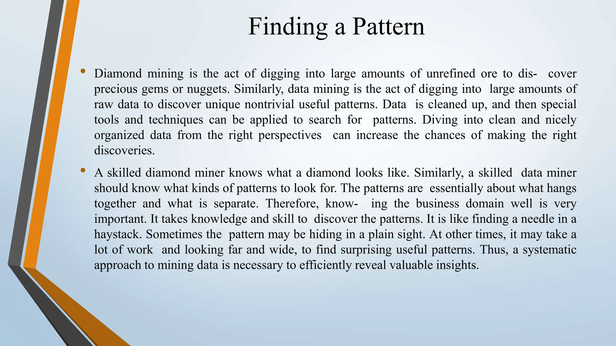 Finding a Pattern • Diamond mining is the act of digging into large amounts of unrefined ore to dis- cover precious gems or nuggets. Similarly, data mining is the act of digging into large amounts of raw data to discover unique nontrivial useful patterns. Data is cleaned up, and then special tools and techniques can be applied to search for patterns. Diving into clean and nicely organized data from the right perspectives can increase the chances of making the right discoveries. • A skilled diamond miner knows what a diamond looks like. Similarly, a skilled data miner should know what kinds of patterns to look for. The patterns are essentially about what hangs together and what is separate. Therefore, know- ing the business domain well is very important. It takes knowledge and skill to discover the patterns. It is like finding a needle in a haystack. Sometimes the pattern may be hiding in a plain sight. At other times, it may take a lot of work and looking far and wide, to find surprising useful patterns. Thus, a systematic approach to mining data is necessary to efficiently reveal valuable insights. 