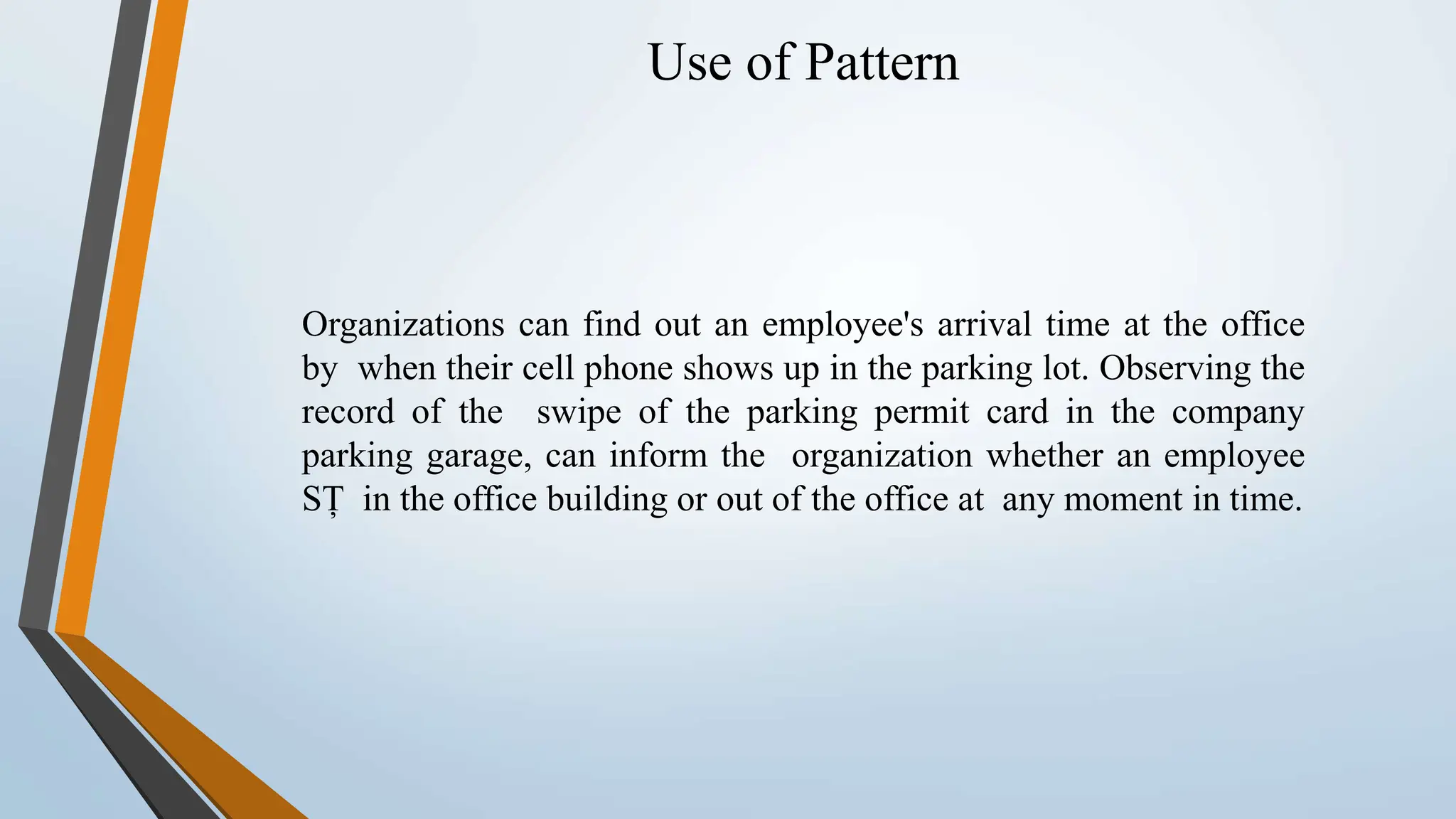 Use of Pattern Organizations can find out an employee's arrival time at the office by when their cell phone shows up in the parking lot. Observing the record of the swipe of the parking permit card in the company parking garage, can inform the organization whether an employee SȚ in the office building or out of the office at any moment in time. 