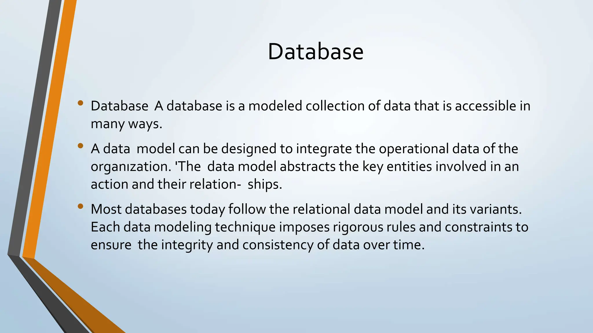 Database • Database A database is a modeled collection of data that is accessible in many ways. • A data model can be designed to integrate the operational data of the organızation. 'The data model abstracts the key entities involved in an action and their relation- ships. • Most databases today follow the relational data model and its variants. Each data modeling technique imposes rigorous rules and constraints to ensure the integrity and consistency of data over time. 