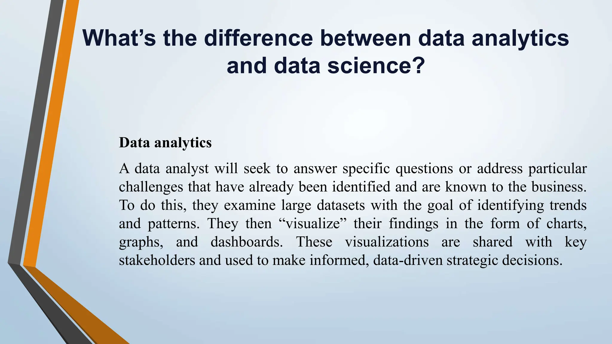 What’s the difference between data analytics and data science? Data analytics A data analyst will seek to answer specific questions or address particular challenges that have already been identified and are known to the business. To do this, they examine large datasets with the goal of identifying trends and patterns. They then “visualize” their findings in the form of charts, graphs, and dashboards. These visualizations are shared with key stakeholders and used to make informed, data-driven strategic decisions. 