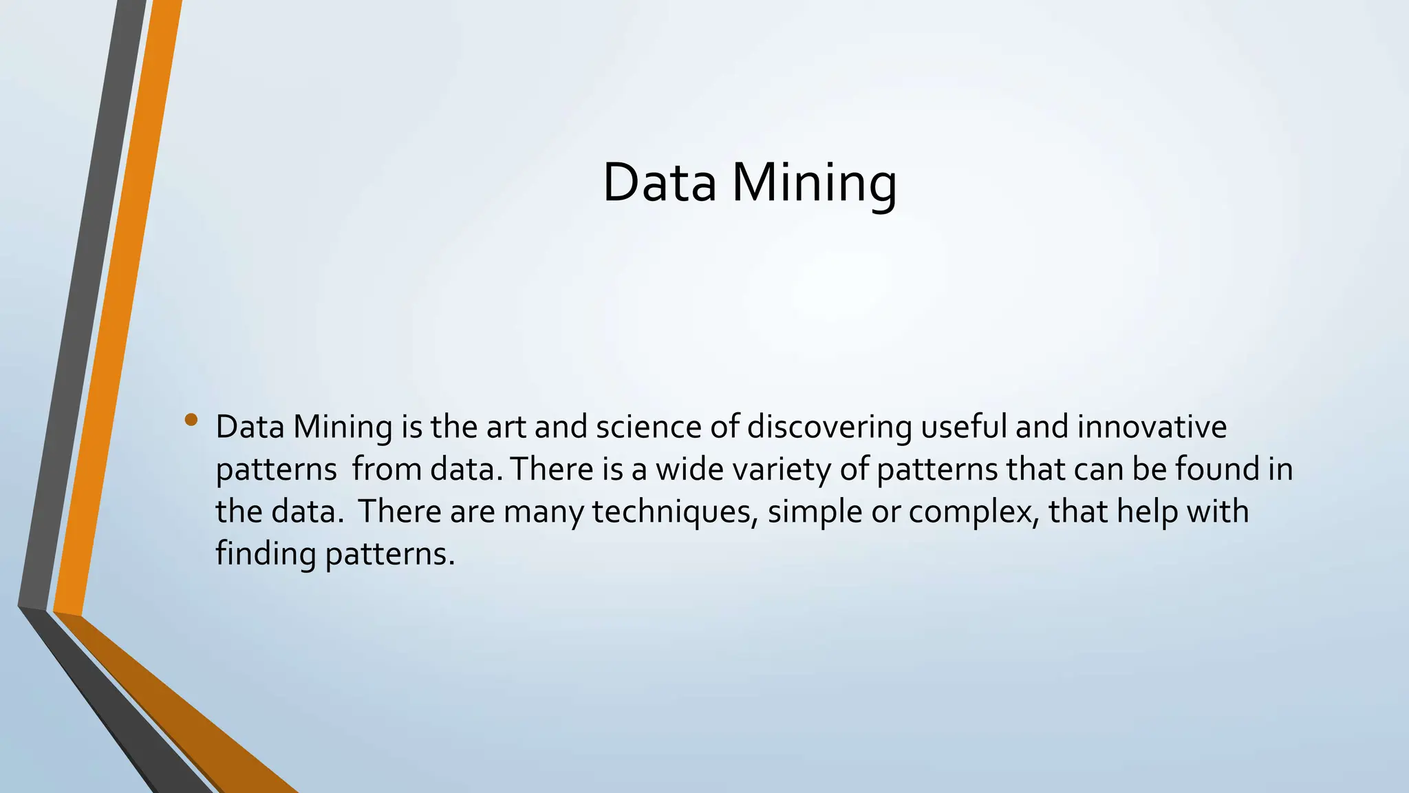Data Mining • Data Mining is the art and science of discovering useful and innovative patterns from data.There is a wide variety of patterns that can be found in the data. There are many techniques, simple or complex, that help with finding patterns. 