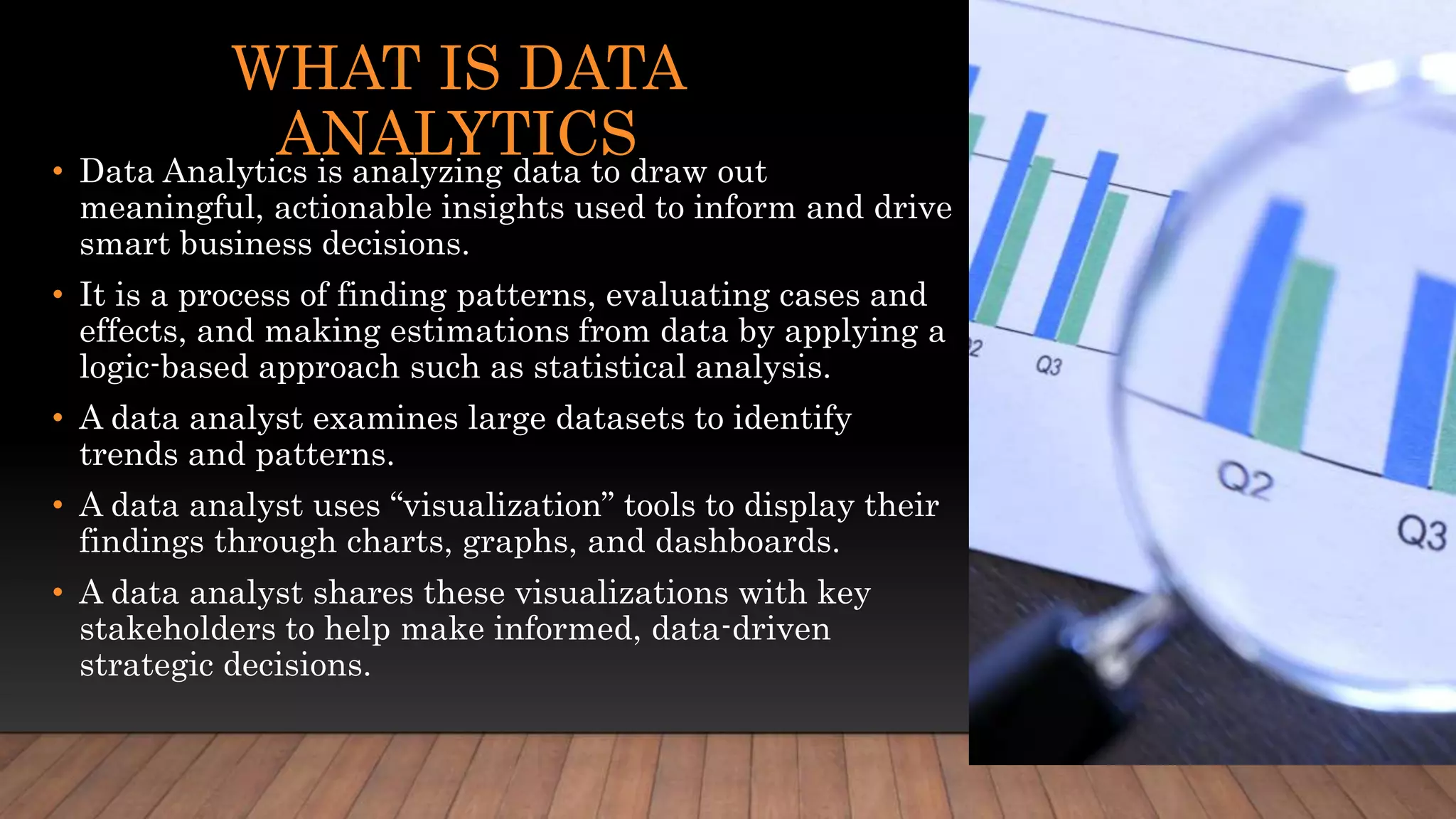 WHAT IS DATA
ANALYTICS
• Data Analytics is analyzing data to draw out
meaningful, actionable insights used to inform and drive
smart business decisions.
• It is a process of finding patterns, evaluating cases and
effects, and making estimations from data by applying a
logic-based approach such as statistical analysis.
• A data analyst examines large datasets to identify
trends and patterns.
• A data analyst uses “visualization” tools to display their
findings through charts, graphs, and dashboards.
• A data analyst shares these visualizations with key
stakeholders to help make informed, data-driven
strategic decisions.
 