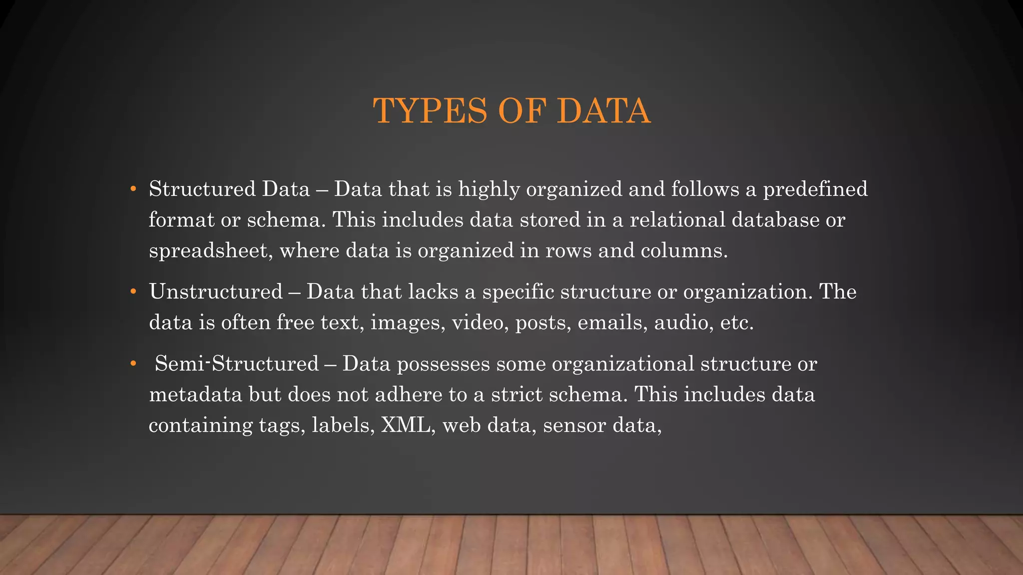 TYPES OF DATA
• Structured Data – Data that is highly organized and follows a predefined
format or schema. This includes data stored in a relational database or
spreadsheet, where data is organized in rows and columns.
• Unstructured – Data that lacks a specific structure or organization. The
data is often free text, images, video, posts, emails, audio, etc.
• Semi-Structured – Data possesses some organizational structure or
metadata but does not adhere to a strict schema. This includes data
containing tags, labels, XML, web data, sensor data,
 