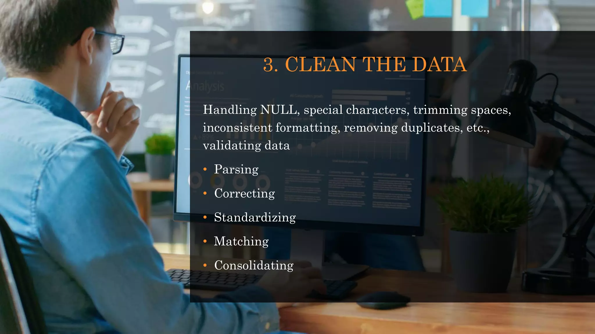 3. CLEAN THE DATA
Handling NULL, special characters, trimming spaces,
inconsistent formatting, removing duplicates, etc.,
validating data
• Parsing
• Correcting
• Standardizing
• Matching
• Consolidating
 
