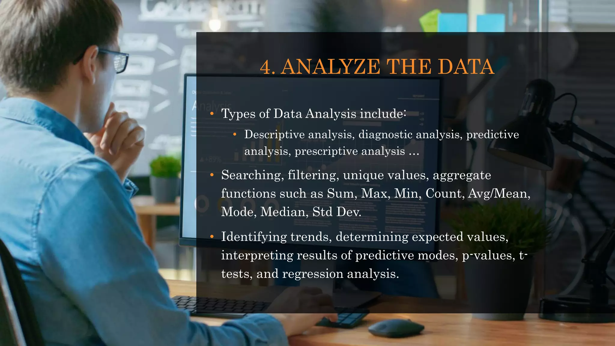 4. ANALYZE THE DATA
• Types of Data Analysis include:
• Descriptive analysis, diagnostic analysis, predictive
analysis, prescriptive analysis …
• Searching, filtering, unique values, aggregate
functions such as Sum, Max, Min, Count, Avg/Mean,
Mode, Median, Std Dev.
• Identifying trends, determining expected values,
interpreting results of predictive modes, p-values, t-
tests, and regression analysis.
 
