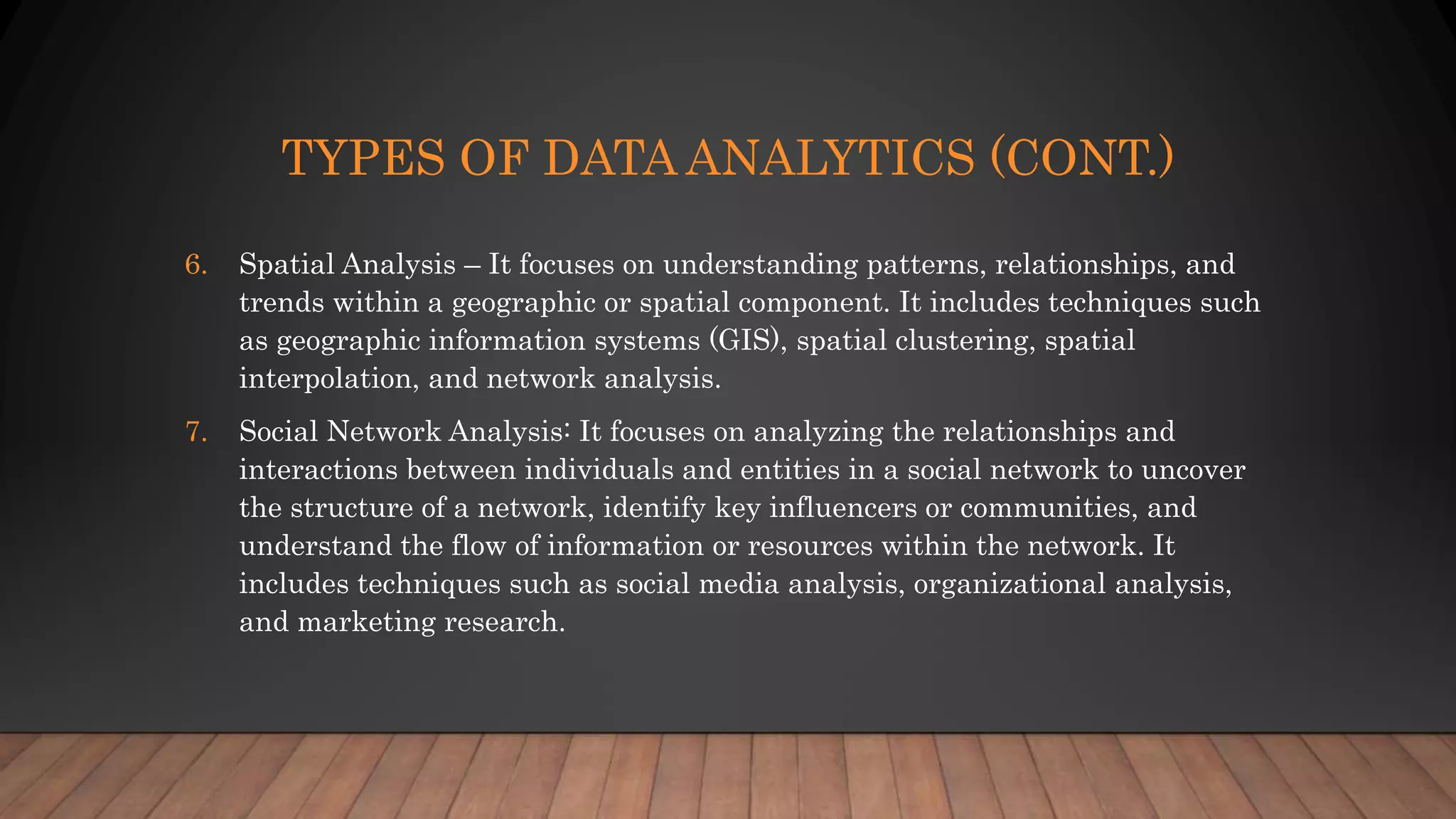 TYPES OF DATA ANALYTICS (CONT.)
6. Spatial Analysis – It focuses on understanding patterns, relationships, and
trends within a geographic or spatial component. It includes techniques such
as geographic information systems (GIS), spatial clustering, spatial
interpolation, and network analysis.
7. Social Network Analysis: It focuses on analyzing the relationships and
interactions between individuals and entities in a social network to uncover
the structure of a network, identify key influencers or communities, and
understand the flow of information or resources within the network. It
includes techniques such as social media analysis, organizational analysis,
and marketing research.
 