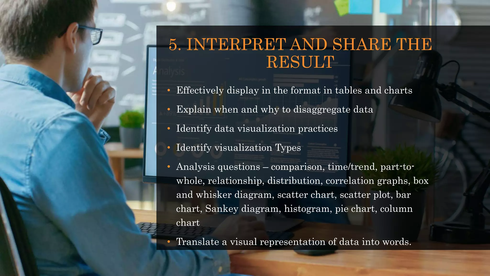 5. INTERPRET AND SHARE THE
RESULT
• Effectively display in the format in tables and charts
• Explain when and why to disaggregate data
• Identify data visualization practices
• Identify visualization Types
• Analysis questions – comparison, time/trend, part-to-
whole, relationship, distribution, correlation graphs, box
and whisker diagram, scatter chart, scatter plot, bar
chart, Sankey diagram, histogram, pie chart, column
chart
• Translate a visual representation of data into words.
 