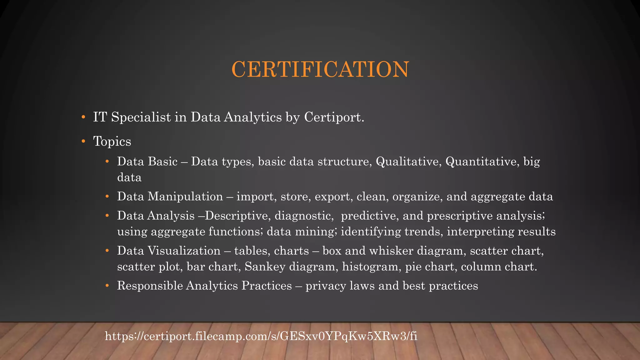 CERTIFICATION
• IT Specialist in Data Analytics by Certiport.
• Topics
• Data Basic – Data types, basic data structure, Qualitative, Quantitative, big
data
• Data Manipulation – import, store, export, clean, organize, and aggregate data
• Data Analysis –Descriptive, diagnostic, predictive, and prescriptive analysis;
using aggregate functions; data mining; identifying trends, interpreting results
• Data Visualization – tables, charts – box and whisker diagram, scatter chart,
scatter plot, bar chart, Sankey diagram, histogram, pie chart, column chart.
• Responsible Analytics Practices – privacy laws and best practices
https://certiport.filecamp.com/s/GESxv0YPqKw5XRw3/fi
 
