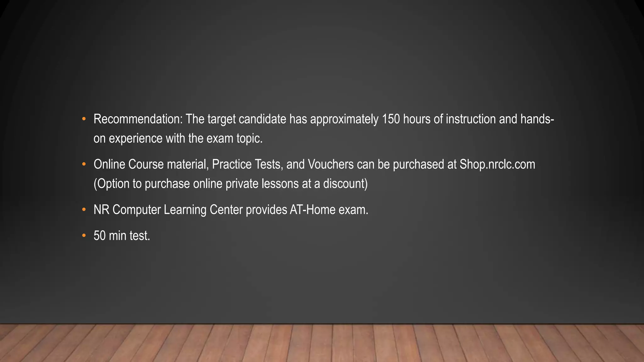• Recommendation: The target candidate has approximately 150 hours of instruction and hands-
on experience with the exam topic.
• Online Course material, Practice Tests, and Vouchers can be purchased at Shop.nrclc.com
(Option to purchase online private lessons at a discount)
• NR Computer Learning Center provides AT-Home exam.
• 50 min test.
 